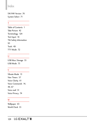 Page 130Index
12 8   
SW/HW Version  76
System Select  71
T
Table of Contents  1
Take Picture  42
Terminology  124
Text Input  16
TIA Safety Information  
93
Tools  49
TTY Mode  72
U
USB Mass Storage  55
USB Mode  75
V
Vibrate Mode  13
View Timers  37
Voice Clarity  61
Voice Commands  14, 
49, 67
Voice mail  31
Voice Privacy  74
W
Wallpaper  63
World Clock  55 