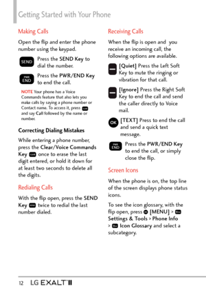 Page 14Getting Started with Your Phone
12   
Making Calls
Open the ﬂip and enter the phone 
number using the keypad.
Press the SEND Key to 
dial the number.
Press the PWR/END Key  
to end the call.
NOTE Your phone has a Voice 
Commands fea ture that also lets you 
make calls by saying a phone number or 
Contact name. To access it, press 
 
and say Call  followed by the name or 
number.
Correcting Dialing Mistakes
While entering a phone number, 
press the Clear/Voice Commands 
Key  
 once to erase the last...