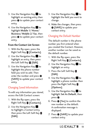 Page 21  19
3.  Use the Navigation Key  to 
highlight an existing entry then 
press 
 to update your contact 
entry. 
4.  Use the Navigation Key 
 to 
highlight Mobile 1/ Home/ 
Business/ Mobile 2/ Fax , then 
press 
 to update your contact 
entry.
From the Contact List Screen
1.  With the ﬂip open, press the  Right Soft Key 
 [Contacts] .
2.  Use the Navigation Key 
 to 
highlight an entry, then press 
the Left Soft Key 
  [Edit] .
3.  Use the Navigation Key 
 to 
highlight the phone number 
ﬁeld you wish to...