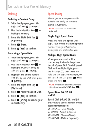 Page 22Contacts in Your Phone’s Memory
20   
Deleting
Deleting a Contact Entry
1.  With the ﬂip open, press the Right Soft Key 
 [Contacts] .
2.  Use the Navigation Key 
 to 
highlight an entry.
3.  Press the Right Soft Key 
 
[Options] . 
4. Press 
  Erase .
5. Press 
  [Yes]  to conﬁrm.
Removing a Speed Dial
1.  With the ﬂip open, press the  Right Soft Key 
 [Contacts] .
2.  Use the Navigation Key 
 to 
highlight a Contact entry to 
edit and press 
  [VIEW] .
3.  Highlight the phone number  with the Speed...