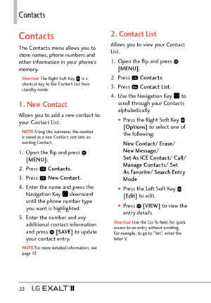 Page 24Contacts
22   
Contacts
Contacts
The Contacts menu allows you to 
store names, phone numbers and 
other information in your phone’s 
memory. 
Shortcut The Right Soft Key  is a 
shortcut key to the Contact List from 
standby mode.
1. New Contact
Allows you to add a new contact to 
your Contact List.
NOTE Using this submenu, the number 
is sa
ved as a new Contact, not into an 
existing Contact.
1.  Open the ﬂip and press  
[MENU] . 
2. Press 
  Contacts .
3. Press 
  New Contact .
4.  Enter the name and...