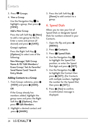 Page 26Contacts
24   
3. Press  Groups .
4.  View a Group
Use the Navigation Key 
 to 
highlight a group, then press  
[VIEW] .
Add a New Group
Press the Left Soft Key 
  [New]  
to add a new group to the list. 
Enter a name and picture (if 
desired) and press 
  [SAVE] . 
Group's options
Press the Right Soft Key 
 
[Options]  to select one of the 
following:
New Message/ Edit Group 
Name & ID/ Edit Members/ 
Erase Group/ Set As Favorite/ 
Send Name Card/ Search 
Entry Mode
Adding Contacts to a Group
1....