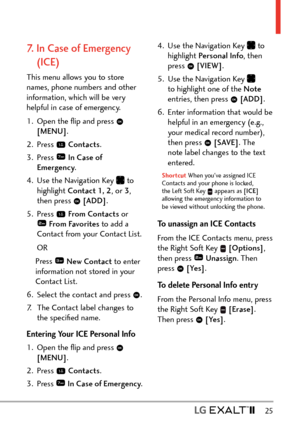 Page 27  25
7.   In Case of Emergency 
(ICE)
This menu allows you to store 
names, phone numbers and other 
information, which will be very 
helpful in case of emergency.
1.  Open the ﬂip and press 
 
[MENU] . 
2. Press 
  Contacts .
3. Press 
  In Case of 
Emergency .
4.  Use the Navigation Key 
 to 
highlight Contact 1, 2 , or 3, 
then press 
  [ADD] .
5. Press 
  From Contac ts  or  From Favorites to add a 
Contact from your Contact List.
 OR Press 
 New Contact  to enter 
information not stored in your...