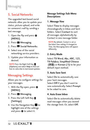 Page 34Messaging
32   
5. Social Networks
The upgraded text-based social 
networks allow you to update your 
status, picture upload, and write 
on someone’s wall by sending a 
text message.
1.  Open the ﬂip and press 
 
[MENU] .
2. Press 
  Messaging .
3. Press 
  Social Networks .
4.  Select one of the social  networking service providers.
5.  Update your information as  desired.
NOTE Press the Right Soft Key  
[Options]  and select Help  to ﬁnd out 
how to subscribe to text-based updates.
Messaging Settings...