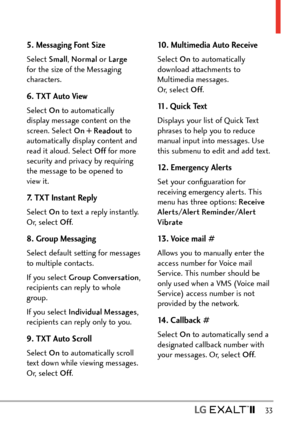 Page 35  33
5. Messaging Font Size
Select Small, Normal or Large  
for the size of the Messaging 
characters.
6. TXT Auto View
Select On  to automatically 
display message content on the 
screen. Select On + Readout  to 
automatically display content and 
read it aloud. Select Off  for more 
security and privacy by requiring 
the message to be opened to 
view it.
7. TXT Instant Reply
Select On  to text a reply instantly. 
Or, select Off .
8. Group Messaging
Select default setting for messages 
to multiple...