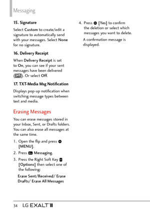 Page 36Messaging
34   
15. Signature
Select Custom to create/edit a 
signature to automatically send 
with your messages. Select None  
for no signature.
16. Delivery Receipt
When Delivery Receipt is set 
to  On , you can see if your sent 
messages have been delivered   
(
). Or select Off .
17. TXT-Media Msg Notiﬁcation
Displays pop-up notiﬁcation when 
switching message types between 
text and media. 
Erasing Messages
You can erase messages stored in 
your Inbox, Sent, or Drafts folders. 
You can also erase...