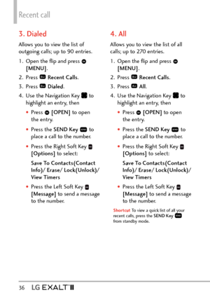 Page 38Recent call
36   
3. Dialed
Allows you to view the list of 
outgoing calls; up to 90 entries.
1.  Open the ﬂip and press 
 
[MENU] . 
2. Press 
  Recent Calls .
3. Press 
  Dialed .
4.  Use the Navigation Key 
 to 
highlight an entry, then
†Press   [OPEN]  to open 
the entry.
†Press the SEND Key   to 
place a call to the number.
†Press the Right Soft Key  
[Options]  to select:
Save To Contacts(Contact 
Info)/ Erase/ Lock(Unlock)/  
View Timers
†Press the Left Soft Key  
[Message]  to send a message...