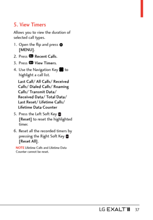 Page 39  37
5. View Timers
Allows you to view the duration of 
selected call types.
1.  Open the ﬂip and press 
 
[MENU] . 
2. Press 
  Recent Calls .
3. Press 
  View Timers .
4.  Use the Navigation Key 
 to 
highlight a call list.
Last Call/ All Calls/ Received 
Calls/ Dialed Calls/ Roaming 
Calls/ Transmit Data/ 
Received Data/ Total Data/ 
Last Reset/ Lifetime Calls/ 
Lifetime Data Counter 
5.  Press the Left Soft Key 
 
[Reset]  to reset the highlighted 
timer. 
6.  Reset all the recorded timers by...