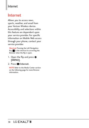 Page 4038   
Internet
Internet
Allows you to access news, 
sports, weather, and email from 
your Verizon Wireless device. 
Accessibility and selections within 
this feature are dependent upon 
your service provider. For speciﬁc 
information on Mobile Web access 
through your phone, contact your 
service provider.
Shortcut Pressing the Left Navigation 
Key
  is the shortcut to accessing the 
Browser when the ﬂip is open.
1.  Open the ﬂip and press  
[MENU] .
2. Press 
  Internet .
NOTE Refer to the Media Center...