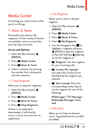 Page 41  39
Media Center
Media Center
Everything you need to know while 
you’re on the go.
1. Music & Tones
Personalize your phone with 
ringtones. A wide variety of choices 
are available, such as current hits, 
pop, hip-hop, and more.
Access and Options
1.  Open the ﬂip and press 
 
[MENU] . 
2. Press 
  Media Center .
3. Press 
  Music & Tones .
4.  Select a submenu by pressing  the number that corresponds 
with the submenu.
1.1 Shop Ringtones
Allows you to shop for ringtones.
1.  Open the ﬂip and press...
