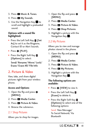 Page 43  41
3. Press  Music & Tones .
4. Press 
  My Sounds .
5.  Use the Navigation Key 
 to 
scroll and highlight a preloaded 
sound.
Options with a sound ﬁle 
highlighted:
†Press the Left Soft Key   [Set 
As]  to set it as the Ringtone, 
Contact ID or Alert Sounds.
†Press   [PLAY].
†Press the Right Soft Key  
[Options]  to select:
Send/ Rename/ Move/ Lock / 
Erase/ Erase All/ File Info
2. Picture & Video
View, take, and share digital 
pictures right from your wireless 
phone. 
Access and Options
1.  Open...