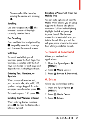 Page 47  45
You can select the items by 
moving the cursor and pressing 
.
Scrolling 
Use the Navigation Key 
. The 
browser's cursor will highlight 
currently selected items.
Fast Scrolling 
Press and hold the Navigation Key 
 to quickly move the cursor up 
and down on the current screen.
Soft Keys
To use (if available) special 
functions press the Soft Keys. The 
function, associated with the Soft 
Keys can change for each page and 
depends on each highlighted item.
Entering Text, Numbers, or 
Symbols...