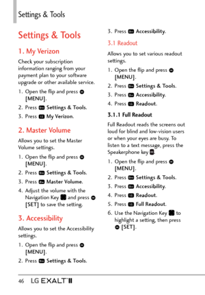 Page 4846   
Settings & Tools
Settings & Tools
1. My Verizon
Check your subscription 
information ranging from your 
payment plan to your software 
upgrade or other available service.
1.  Open the ﬂip and press 
 
[MENU] . 
2. Press 
  Settings & Tools .
3. Press 
  My Verizon .
2. Master Volume
Allows you to set the Master 
Volume settings.
1.  Open the ﬂip and press 
 
[MENU] . 
2. Press 
  Settings & Tools .
3. Press 
  Master Volume .
4.  Adjust the volume with the  Navigation Key 
 and press  
[SET]  to...