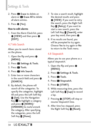 Page 56Settings & Tools
54   
2. Press  Erase  to delete an 
alarm or   Erase All  to delete 
all alarm entries.
3. Press 
  [Yes] .
How to edit alarms
1.  From the Alarm Clock list, press 
  [VIEW]  and then press  
[EDIT] .
4.7 Info Search
Allows you to search items stored 
on the phone. 
1.  Open the ﬂip and press 
 
[MENU] . 
2. Press 
  Settings & Tools .
3. Press 
  Tools . 
4. Press 
  Info Search .
5.  Enter two or more characters  in the search ﬁeld and press 
 
[SEARCH] . 
6.  By default, the phone...