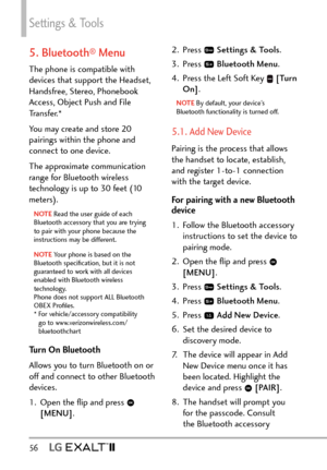 Page 58Settings & Tools
56   
5. Bluetooth® Menu
The phone is compatible with 
devices that support the Headset, 
Handsfree, Stereo, Phonebook 
Access, Object Push and File 
Transfer.* 
You may create and store 20 
pairings within the phone and 
connect to one device. 
The approximate communication 
range for Bluetooth wireless 
technology is up to 30 feet (10 
meters).
NOTE Read the user guide of each 
Blue
tooth accessory that you are trying 
to pair with your phone because the 
instructions may be different....