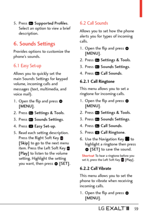 Page 61  59
5. Press  Supported Proﬁles . 
Select an option to view a brief 
description.
6. Sounds Settings
Provides options to customize the 
phone’s sounds.
6.1 Easy Set-up
Allows you to quickly set the 
main Sounds Settings for keypad 
volume, incoming calls and 
messages (text, multimedia, and 
voice mail).
1.  Open the ﬂip and press 
 
[MENU] . 
2. Press 
  Settings & Tools .
3. Press 
  Sounds Settings .
4. Press 
  Easy Set-up .
5.  Read each setting description.   Press the Right Soft Key 
 
[Skip]  to...