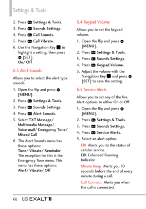 Page 62Settings & Tools
60  
2. Press  Settings & Tools .
3. Press 
  Sounds Settings .
4. Press 
  Call Sounds .
5. Press 
  Call Vibrate .
6.  Use the Navigation Key 
 to 
highlight a setting, then press 
  [SET] . 
On/ Off
6.3 Alert Sounds
Allows you to select the alert type 
sounds.
1.  Open the ﬂip and press 
 
[MENU] . 
2. Press 
  Settings & Tools .
3. Press 
  Sounds Settings .
4. Press 
  Alert Sounds .
5. Select  TXT Message/ 
Multimedia Message/   
Voice mail/ Emergency Tone/ 
Missed Call  
6.  The...