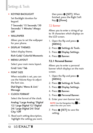 Page 64Settings & Tools
62   
†KEYPAD BACKLIGHT
Set Backlight duration for 
keypad. 
7 Seconds/ 15 Seconds/ 30 
Seconds/ 1 Minute/ Always 
Off
†WALLPAPER
Allows you to set the wallpaper 
for your phone. 
†DISPLAY THEMES
Select display theme.
Rich Gold/ Colorful Moments
†MENU LAYOUT
Select your main menu layout.
Grid/ List/ Tab
†FONT SIZE
When resizable is set, you can 
use the Volume Keys to adjust 
the font size.
Dial Digits/ Menu & List/ 
Message
†CLOCK FORMAT
Select the format of the clock.
Analog/...