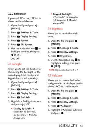 Page 65  63
7.2.2 ERI Banner
If you use ERI Service, ERI Text is 
shown on the sub banner.
1.  Open the ﬂip and press 
 
[MENU] . 
2. Press 
  Settings & Tools .
3. Press 
  Display Settings . 
4. Press 
  Banner .
5. Press 
  ERI Banner .
6.  Use the Navigation Key 
 to 
highlight a setting, then press 
  [SET] .
On/ Off
7.3 Backlight 
Allows you to set the duration for 
illuminating the backlight for the 
main display, front display, and 
keypad. Each is set separately.
1.  Open the ﬂip and press 
 
[MENU] ....