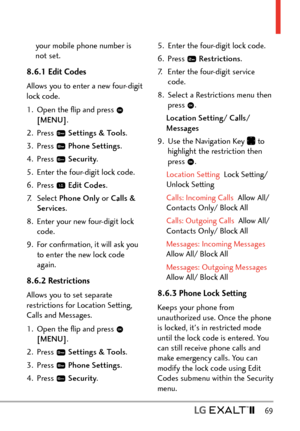 Page 71  69
your mobile phone number is 
not set.
8.6.1 Edit Codes
Allows you to enter a new four-digit 
lock code.
1.  Open the ﬂip and press 
 
[MENU] . 
2. Press 
  Settings & Tools .
3. Press 
  Phone Settings.
4. Press 
  Security .
5.  Enter the four-digit lock code.
6. Press 
  Edit Codes .
7. Select  Phone Only  or Calls & 
Services . 
8.  Enter your new four-digit lock  code.
9.  For conﬁrmation, it will ask you  to enter the new lock code 
again.
8.6.2 Restrictions 
Allows you to set separate...