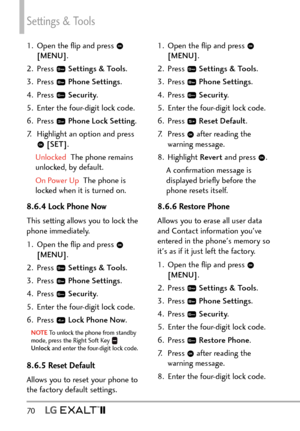 Page 72Settings & Tools
70   
1.  Open the ﬂip and press  
[MENU] . 
2. Press 
  Settings & Tools .
3. Press 
  Phone Settings.
4. Press 
  Security .
5.  Enter the four-digit lock code.
6. Press 
  Phone Lock Setting .
7.  Highlight an option and press 
  [SET] .
Unlocked  The phone remains 
unlock

ed, by default.
On Power Up  The phone is 
lock

ed when it is turned on.
8.6.4 Lock Phone Now
This setting allows you to lock the 
phone immediately.
1.  Open the ﬂip and press 
 
[MENU] . 
2. Press 
  Settings &...