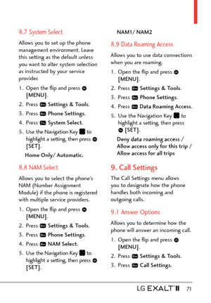 Page 73  71
8.7 System Select
Allows you to set up the phone 
management environment. Leave 
this setting as the default unless 
you want to alter system selection 
as instructed by your service 
provider.
1.  Open the ﬂip and press 
 
[MENU] . 
2. Press 
  Settings & Tools .
3. Press 
  Phone Settings.
4. Press 
  System Select .
5.  Use the Navigation Key 
 to  
highlight a setting, then press  
[SET] .
Home Only/ Automatic.
8.8 NAM Select
Allows you to select the phone’s 
NAM (Number Assignment 
Module) if...