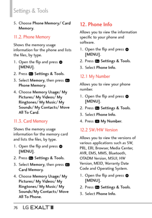 Page 78Settings & Tools
76   
5. Choose Phone Memory/ Card 
Memory .
11.2. Phone Memory
Shows the memory usage 
information for the phone and lists 
the ﬁles, by type.
1.  Open the ﬂip and press 
 
[MENU] .
2. Press 
  Settings & Tools .
3. Select  Memory, then press 
 
Phone Memory .
4. Choose  Memory Usage/ My 
Pictures/ My Videos/ My 
Ringtones/ My Music/ My 
Sounds/ My Contacts/ Move 
All To Card .
11.3. Card Memory
Shows the memory usage 
information for the memory card 
and lists the ﬁles, by type.
1....