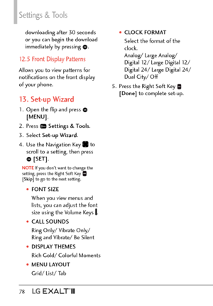 Page 80Settings & Tools
78   
†CLOCK FORMAT
Select the format of the 
clock.   
Analog/ Large Analog/  
Digital 12/ Large Digital 12/ 
Digital 24/ Large Digital 24/ 
Dual City/ Off
5.  Press the Right Soft Key 
 
[Done]  to complete set-up.
downloading after 30 seconds 
or you can begin the download 
immediately by pressing 
.
12.5 Front Display Patterns
Allows you to view patterns for 
notiﬁcations on the front display 
of your phone.
13. Set-up Wizard
1.  Open the ﬂip and press  
[MENU] . 
2. Press...