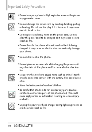 Page 82Important Safety Precautions 
80  
• Do not use your phone in high explosive areas as the phone may generate sparks.
• Do not damage the power cord by bending, twisting, pulling, or heating. Do not use the plug if it is loose as it may cause 
electric shock or ﬁre.
• Do not place any heavy items on the power cord. Do not  allow the power cord to be crimped as it may cause electric 
shock or ﬁre.
• Do not handle the phone with wet hands while it is being  charged. It may cause an electric shock or...