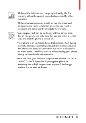 Page 83  81
• Only use the batteries and chargers provided by LG. The warranty will not be applied to products provided by other 
suppliers.
• Only authorized personnel should service the phone and  its accessories. Faulty installation or service may result in 
accidents and consequently invalidate the warranty.
• An emergency call can be made only within a service area. For an emergency call, make sure that you are within a service 
area and that the phone is turned on. 
• Your phone is an electronic device...