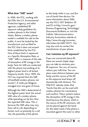 Page 87  85
What does “SAR” mean?
In 1996, the FCC, working with 
the FDA, the U.S. Environmental 
Protection Agency, and other 
agencies, established RF 
exposure safety guidelines for 
wireless phones in the United 
States. Before a wireless phone 
model is available for sale to the 
public, it must be tested by the 
manufacturer and certiﬁed to 
the FCC that it does not exceed 
limits established by the FCC. 
One of these limits is expressed 
as a Speciﬁc Absorption Rate, or 
“SAR.” SAR is a measure of the...