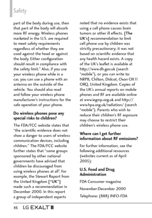 Page 88Safety
86   
part of the body during use, then 
that part of the body will absorb 
more RF energy. Wireless phones 
marketed in the U.S. are required 
to meet safety requirements 
regardless of whether they are 
used against the head or against 
the body. Either conﬁguration 
should result in compliance with 
the safety limit.” Also, if you use 
your wireless phone while in a 
car, you can use a phone with an 
antenna on the outside of the 
vehicle. You should also read 
and follow your wireless phone...