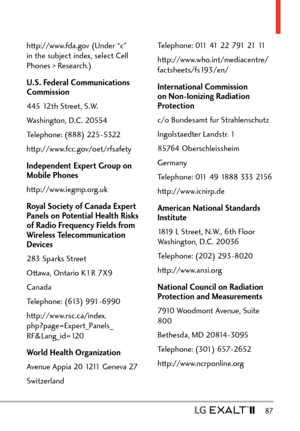 Page 89  87
http://www.fda.gov (Under “c” 
in the subject index, select Cell 
Phones > Research.)
U.S. Federal Communications 
Commission
445 12th Street, S.W.
Washington, D.C. 20554
Telephone: (888) 225-5322
http://www.fcc.gov/oet/rfsafety
Independent Expert Group on 
Mobile Phones
http://www.iegmp.org.uk
Royal Society of Canada Expert 
Panels on Potential Health Risks 
of Radio Frequency Fields from 
Wireless Telecommunication 
Devices
283 Sparks Street
Ottawa, Ontario K1R 7X9
Canada
Telephone: (613)...