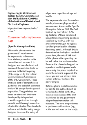 Page 90Safety
88   
Engineering in Medicine and 
Biology Society, Committee on 
Man and Radiation (COMAR) 
of the Institute of Electrical and 
Electronics Engineers
http://ewh.ieee.org/soc/embs/
comar/
Consumer Information on 
SAR
(Speciﬁc Absorption Rate)
This model phone meets the 
government's requirements 
for exposure to radio waves. 
Your wireless phone is a radio 
transmitter and receiver. It is 
designed and manufactured not 
to exceed the emission limits for 
exposure to Radio Frequency 
(RF)...