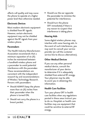 Page 96Safety
94  
affects call quality and may cause 
the phone to operate at a higher 
power level than otherwise needed.
Electronic Devices
Most modern electronic equipment 
is shielded from RF signals. 
However, certain electronic 
equipment may not be shielded 
against the RF signals from your 
wireless phone.
Pacemakers
The Health Industry Manufacturers 
Association recommends that a 
minimum separation of six (6) 
inches be maintained between 
a handheld wireless phone and 
a pacemaker to avoid potential...