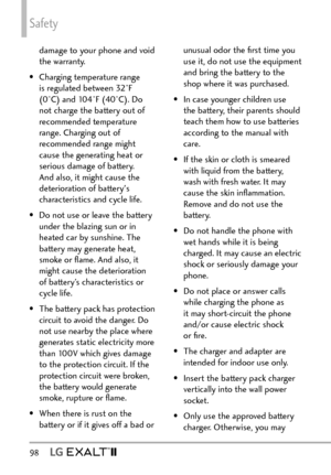 Page 100Safety
98  
damage to your phone and void 
the warranty.
•  Charging temperature range  is regulated between 32°F 
(0°C) and 104°F (40°C). Do 
not charge the battery out of 
recommended temperature 
range. Charging out of 
recommended range might 
cause the generating heat or 
serious damage of battery. 
And also, it might cause the 
deterioration of battery's 
characteristics and cycle life.
•  Do not use or leave the battery  under the blazing sun or in 
heated car by sunshine. The 
battery may...