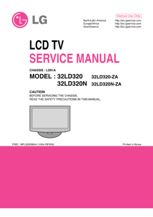 Page 1LCD TV
SERVICE MANUAL
CAUTION
BEFORE SERVICING THE CHASSIS,
READ THE SAFETY PRECAUTIONS IN THIS MANUAL.
CHASSIS : LD91A
MODEL : 32LD32032LD320-ZA
MODEL : 32LD320N32LD320N-ZA
North/Latin America http://aic.lgservice.com
Europe/Africa http://eic.lgservice.com
Asia/Oceania http://biz.lgservice.com
Internal Use Only
Printed in Korea P/NO : MFL50326844 (1004-REV00)
 
