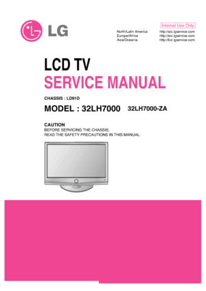 Page 1LCD TV
SERVICE MANUAL
CAUTION
BEFORE SERVICING THE CHASSIS,
READ THE SAFETY PRECAUTIONS IN THIS MANUAL.
CHASSIS : LD91D
MODEL : 32LH700032LH7000-ZA
North/Latin America http://aic.lgservice.com
Europe/Africa http://eic.lgservice.com
Asia/Oceania http://biz.lgservice.com
Internal Use Only
 
