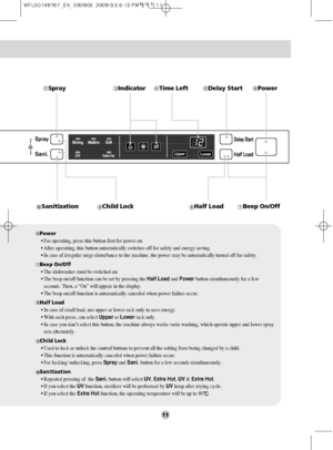 Page 1111
SprayIndicator
Beep On/OffHalf LoadChild LockSanitization
Delay StartPowerTime Left
Power
• For operating, press this button first for power on.
• After operating, this button automatically switches off for safety and energy saving.
• In case of irregular surge disturbance to the machine, the power may be automatically turned off for safety.
Beep On/Off
• The dishwasher must be switched on.
• The beep on/off function can be set by pressing the Half Loadand Power button simultaneously for a few...