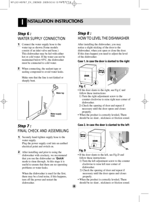 Page 8NSTALLATION INSTRUCTIONSI
8
Step 6 : 
WATER SUPPLY CONNECTION
1
2
Connect the water supply hose to the
water tap as shown.(Some models
consist of an inlet valve and hose.)
This dishwasher may be fed with either
hot or cold water. If the water can not be
maintained below 65ºC, the dishwasher
must be connected to cold water.
When connecting, the sealant tape or
sealing compound to avoid water leaks.
Make sure that the line is not kinked or
sharply bent.
Water tap
Water supply
hose
Step 7 : 
FINAL CHECK AND...