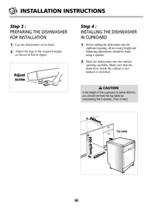 Page 6INSTALLATION INSTRUCTIONS
6
Step 3 : 
PREPARING THE DISHWASHER
FOR INSTALLATION
1
2Lay the dishwasher on its back.
Adjust the legs to the required height
as shown in below figure.
Step 4 : 
INSTALLING THE DISHWASHER
IN CUPBOARD
1
2
Before sliding the dishwasher into the
cupboard opening, all necessary height and
balancing adjustments should be made
using a spanner.
Slide the dishwasher into the cabinet
opening carefully. Make sure that the
drain hose inside the cabinet is not
kinked or stretched....