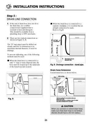 Page 7Step 5 : 
DRAIN LINE CONNECTION
1
2If the end of drain hose does not fit to
the drain line, use a rubber
connector(not supplied) that is
resistant to heat and detergent.
This should be available from a
plumbing shop or DIY merchants.
There are two typical connections as
shown in Figure A, B.
The “S” trap spigot must be drilled out
cleanly and free of obstruction to its
maximum internal diameter, if used for
drainage.
To prevent siphoning, one of the following
methods must be used:
■When the drain hose is...