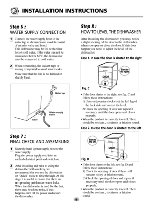 Page 8INSTALLATION INSTRUCTIONS
8
Step 6 : 
WATER SUPPLY CONNECTION
1
2
Connect the water supply hose to the
water tap as shown.(Some models consist
of an inlet valve and hose.)
This dishwasher may be fed with either
hot or cold water. If the water can not be
maintained below 65ºC, the dishwasher
must be connected to cold water.
When connecting, the sealant tape or
sealing compound to avoid water leaks.
Make sure that the line is not kinked or
sharply bent.
Step 7 : 
FINAL CHECK AND ASSEMBLING
1
2Securely hand...