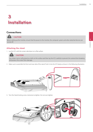 Page 13Installation13
3
Installation
Connections
 C\fUTION
Before setting up the moni\Btor, ensure that the power to the monitor, the computer system and other attached\B devices are 
turned off. 
\fttaching the stand
1.  Lay the VCS with the screen side down on a flat surface.
 C\fUTION
Lay a foam mat or soft protective cloth on the surface and then lay the VCS carefully to prevent the camera from breaking 
and protect the screen from damage.
2. Make sure to assemble the front and rear side of the stan\Bd....
