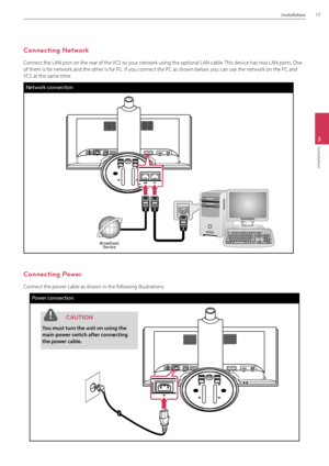 Page 17Installation17
3
Installation
Connecting Network
Connect the L\fN port on the rear of the VCS to your network using the optional\B L\fN cable. This device has two L\fN ports. One 
of them is for network and the other is f\Bor PC. If you connect the PC as shown below, you can use the network on the PC and 
VCS at the same time. 
Network \fonne\ftion
BroadbandService
Connecting Power
Connect the power cable as shown in the following illustrations.
Power \fonne\ftion
BroadbandService
 C\fUTION
You must...