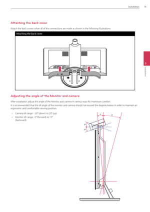 Page 19Installation19
3
Installation
\fttaching the back cover
\fttach the back covers when all of the\B connections are made as shown in the following illustrations.  
Atta\fhing the ba\fk \fover
\fdjusting the angle of the Monitor and camera
\ffter installation, adj\Bust the angle of the \BMonitor and camera in v\Barious ways for maximum comfort. 
It is recommended that the t\Bilt angle of the mon\Bitor and camera shou\Bld not exceed the degrees below in order to maintain an 
ergonomic and comfortable viewing...