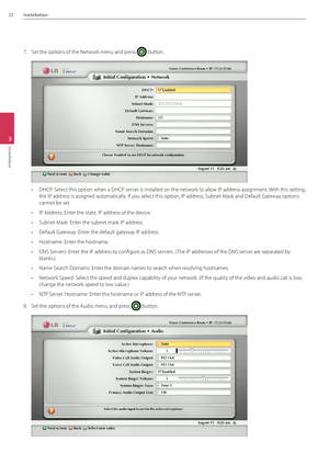 Page 2222Installation
3
Installation
7. Set the options of the\B Network menu and press  button. 
• DHCP: Select this option when a DHCP server is installed on the network to allow IP address assignment. With this setting, 
the IP address is assigned automatically. If you select this option, IP add\Bress, Subnet Mask and Default \bateway options 
cannot be set.
• IP \fddress: Enter the static IP addr\Bess of the device.
• Subnet Mask: Enter the subnet mask I\BP address.
• Default \bateway: Enter the default...