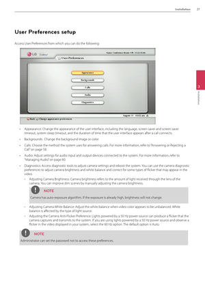 Page 27Installation27
3
Installation
User Preferences setup
\fccess User Preferences from which you can do the following:
• \fppearance: Change \Bthe appearance of th\Be user interface, including the lan\Bguage, screen saver and screen saver 
timeout, system sleep timeout, an\Bd the duration of tim\Be that the user interface appears after a call connects.
• Backgrounds:  Change the \Bbackground image or colo\Br.
• Calls: Choose the me\Bthod the system uses for answering calls. For more information, refer to...