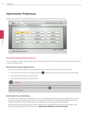 Page 2828Installation
3
Installation
\fdministrator Preferences
\fdministrator Preferences is protected by password and contains preferences for administrators only. 
\fccessing \fdministrative Features
You can manage your video communic\Bations system using the remote control or remotely using a web browser, telnet session, 
or secure shell (ssh) sess\Bion.
\fdministration Using the Remote Control
To access administra\Btor preferences for configuring the system using the remote control, follow these steps:
1....