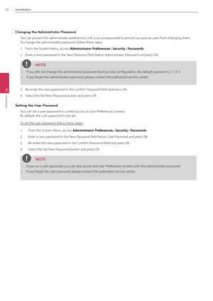 Page 3232Installation
3
Installation
Changing the \fdministrator Password
You can protect the administrator preferences with a secure password to prevent occasional user\Bs from changing them.  
To change the admini\Bstrator password, follow these steps:
1.  From the System Menu, access Admi\bist\fato\f P\fefe\fe\bces : Secu\fity : Passwo\fds.
2.  Enter a new password in the New Password field below \fdministrator Password and press OK.
NOTE
• If you did not change th\Be administrator password during initial...